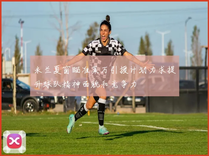 米兰夏窗瞄准莱万引援计划力求提升球队精神面貌和竞争力