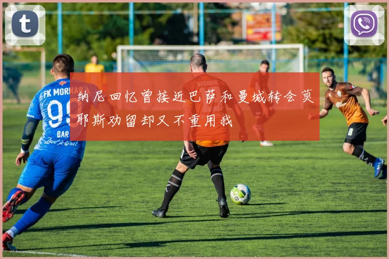 纳尼回忆曾接近巴萨和曼城转会莫耶斯劝留却又不重用我