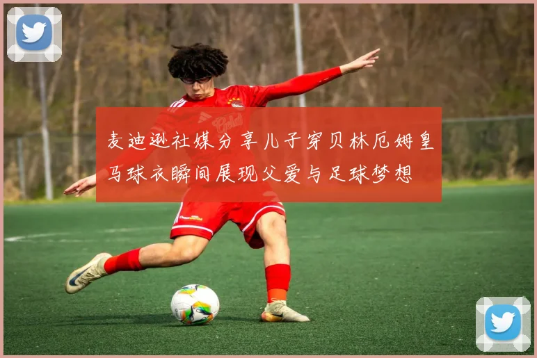 麦迪逊社媒分享儿子穿贝林厄姆皇马球衣瞬间展现父爱与足球梦想