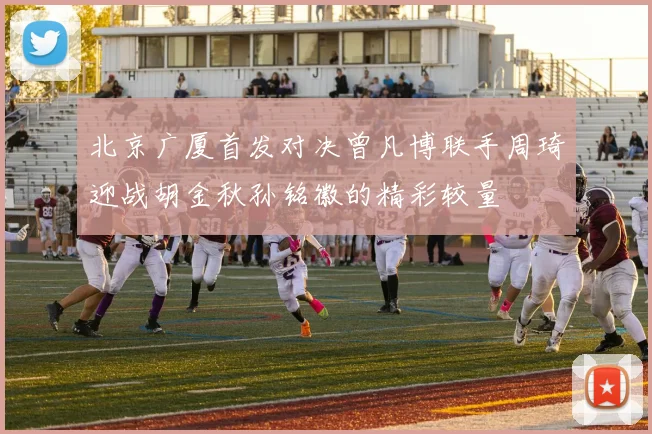 北京广厦首发对决曾凡博联手周琦迎战胡金秋孙铭徽的精彩较量