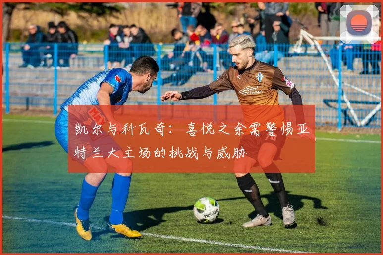 凯尔与科瓦奇：喜悦之余需警惕亚特兰大主场的挑战与威胁