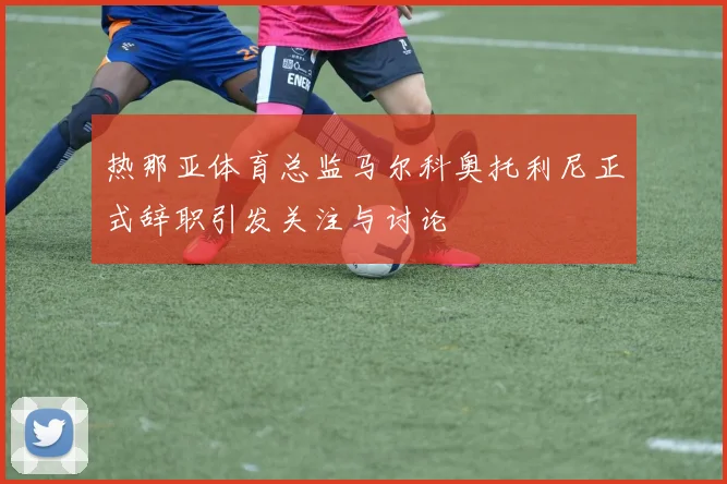 热那亚体育总监马尔科奥托利尼正式辞职引发关注与讨论