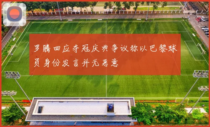 罗腾回应夺冠庆典争议称以巴黎球员身份发言并无恶意