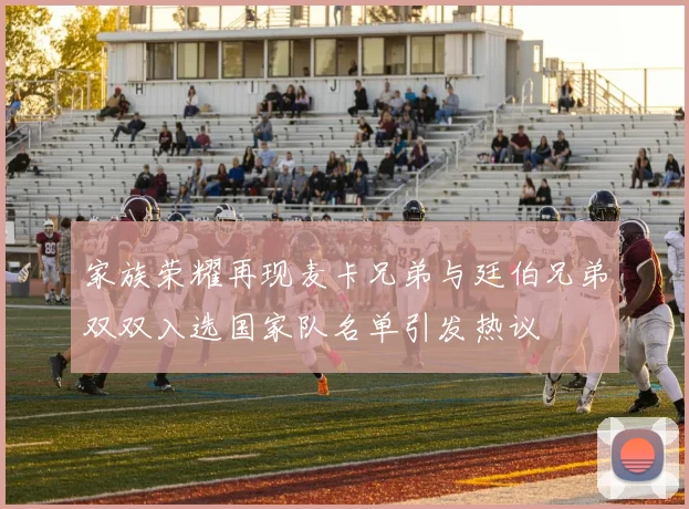 家族荣耀再现麦卡兄弟与廷伯兄弟双双入选国家队名单引发热议